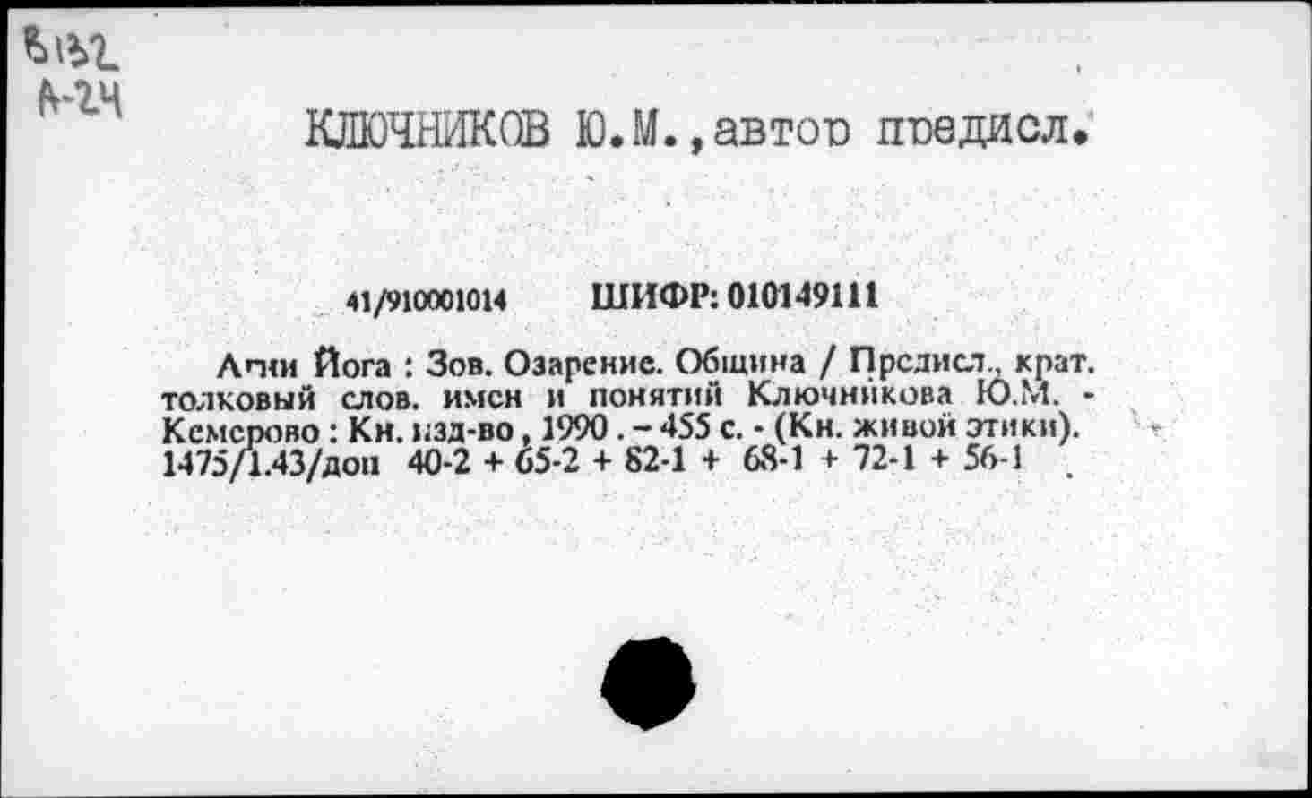 ﻿мм
КЛЮЧНИКОВ Ю.М.,автов ппедисл.
41/910001014 ШИФР: 010149111
Апш Йога : Зов. Озарение. Община / Пред иол крат, толковый слов, имен и понятий Ключникова Ю.М. • Кемерово: Кн. изд-во, 1990. - 455 с. - (Кн. живой этики). 1475/1.43/доп 40-2 + 65-2 + 82-1 + 68-1 + 72-1 + 56-1